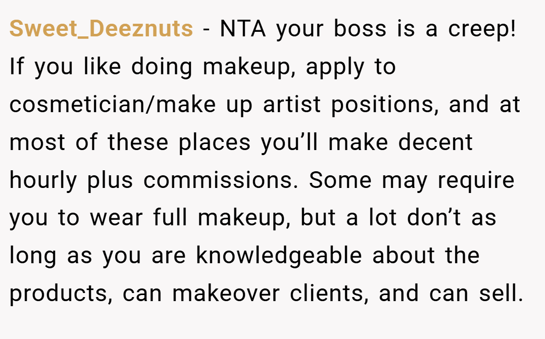 Sweet_Deeznuts − NTA your boss is a creep! If you like doing makeup, apply to cosmetician/make up artist positions, and at most of these places you’ll make decent hourly plus commissions. Some may require you to wear full makeup, but a lot don’t as long as you are knowledgeable about the products, can makeover clients, and can sell.