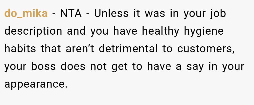 do_mika − NTA - Unless it was in your job description and you have healthy hygiene habits that aren’t detrimental to customers, your boss does not get to have a say in your appearance.