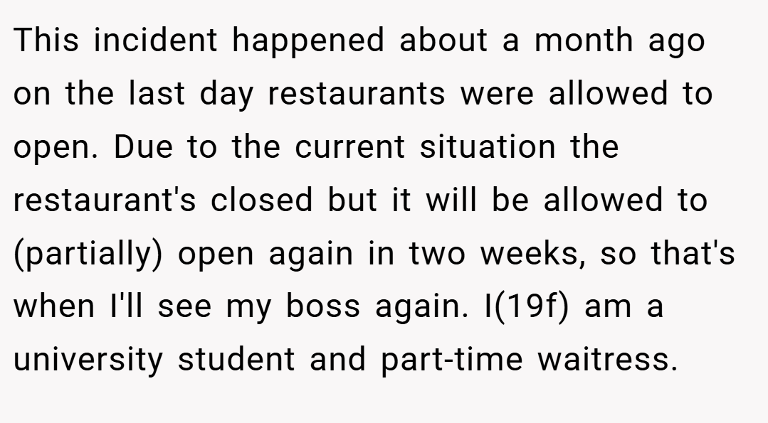 This incident happened about a month ago on the last day restaurants were allowed to open. Due to the current situation the restaurant's closed but it will be allowed to (partially) open again in two weeks, so that's when I'll see my boss again. I(19f) am a university student and part-time waitress.