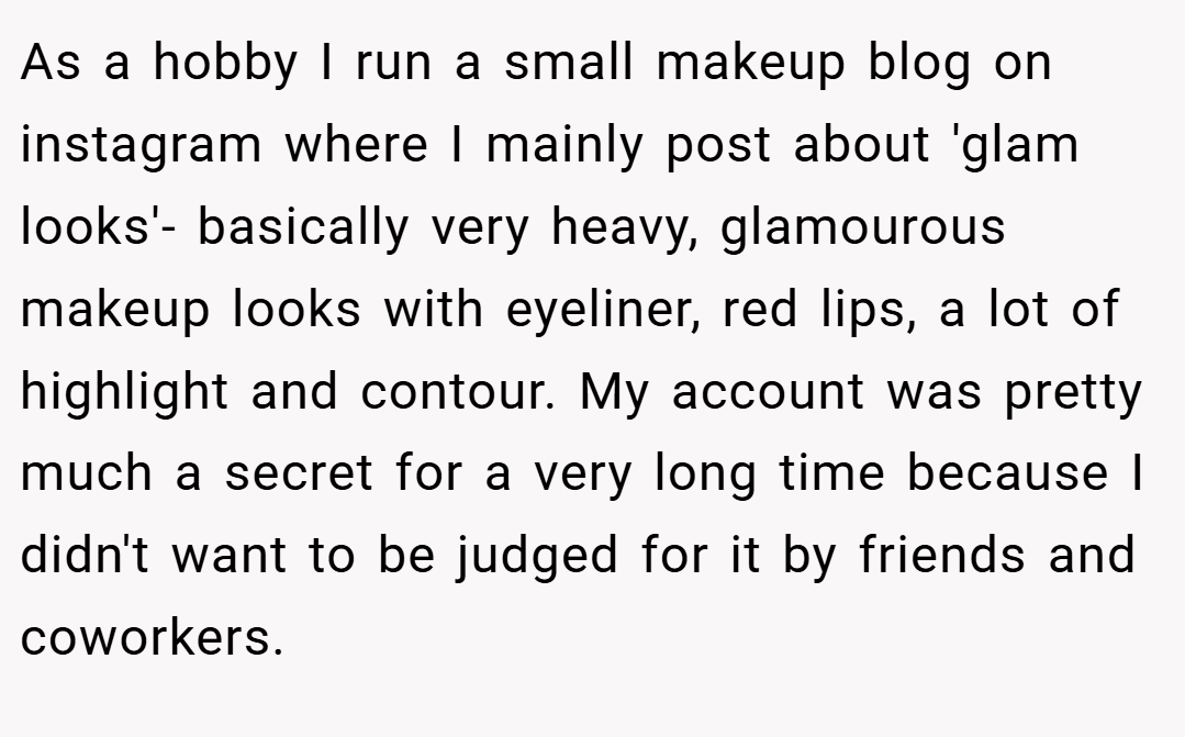 As a hobby I run a small makeup blog on instagram where I mainly post about 'glam looks'- basically very heavy, glamourous makeup looks with eyeliner, red lips, a lot of highlight and contour. My account was pretty much a secret for a very long time because I didn't want to be judged for it by friends and coworkers.