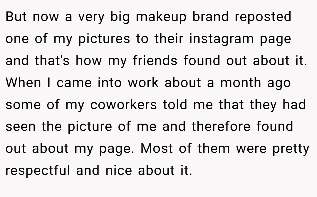 But now a very big makeup brand reposted one of my pictures to their instagram page and that's how my friends found out about it. When I came into work about a month ago some of my coworkers told me that they had seen the picture of me and therefore found out about my page. Most of them were pretty respectful and nice about it.