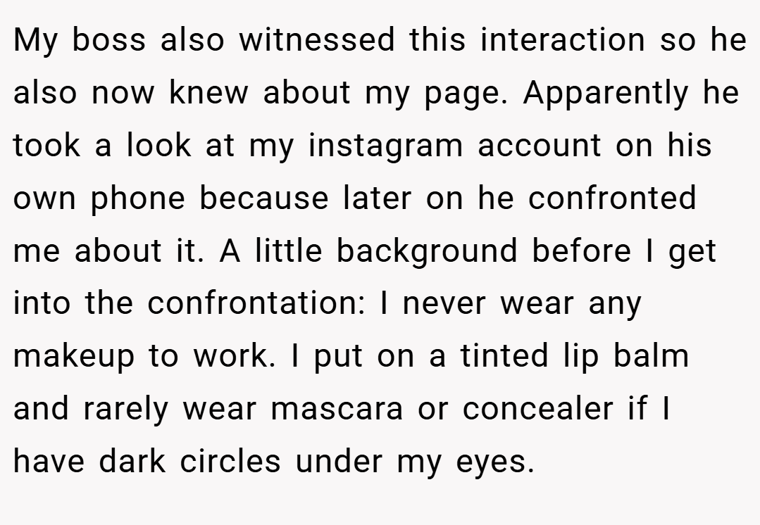 My boss also witnessed this interaction so he also now knew about my page. Apparently he took a look at my instagram account on his own phone because later on he confronted me about it. A little background before I get into the confrontation: I never wear any makeup to work. I put on a tinted lip balm and rarely wear mascara or concealer if I have dark circles under my eyes.