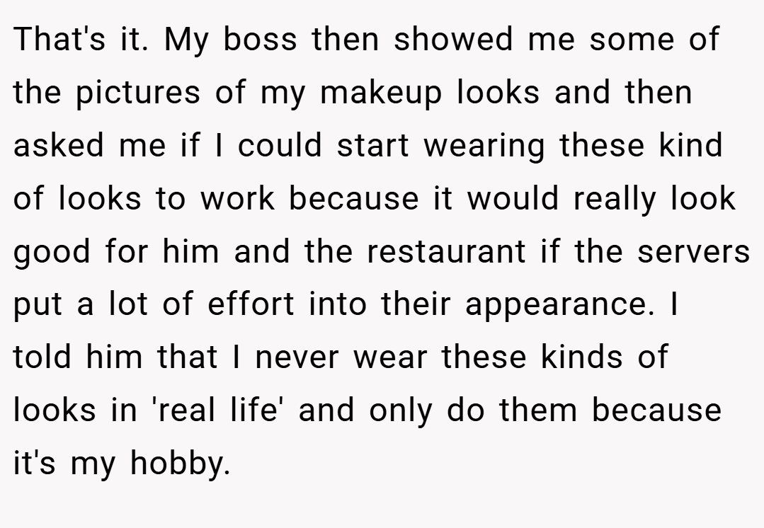 That's it. My boss then showed me some of the pictures of my makeup looks and then asked me if I could start wearing these kind of looks to work because it would really look good for him and the restaurant if the servers put a lot of effort into their appearance. I told him that I never wear these kinds of looks in 'real life' and only do them because it's my hobby.