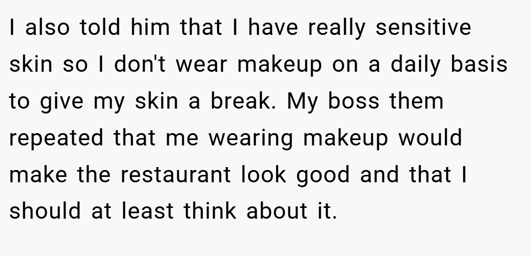 I also told him that I have really sensitive skin so I don't wear makeup on a daily basis to give my skin a break. My boss them repeated that me wearing makeup would make the restaurant look good and that I should at least think about it.