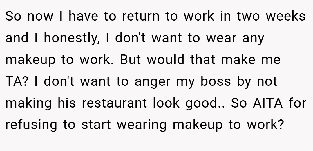 So now I have to return to work in two weeks and I honestly, I don't want to wear any makeup to work. But would that make me TA? I don't want to anger my boss by not making his restaurant look good.. So AITA for refusing to start wearing makeup to work?
