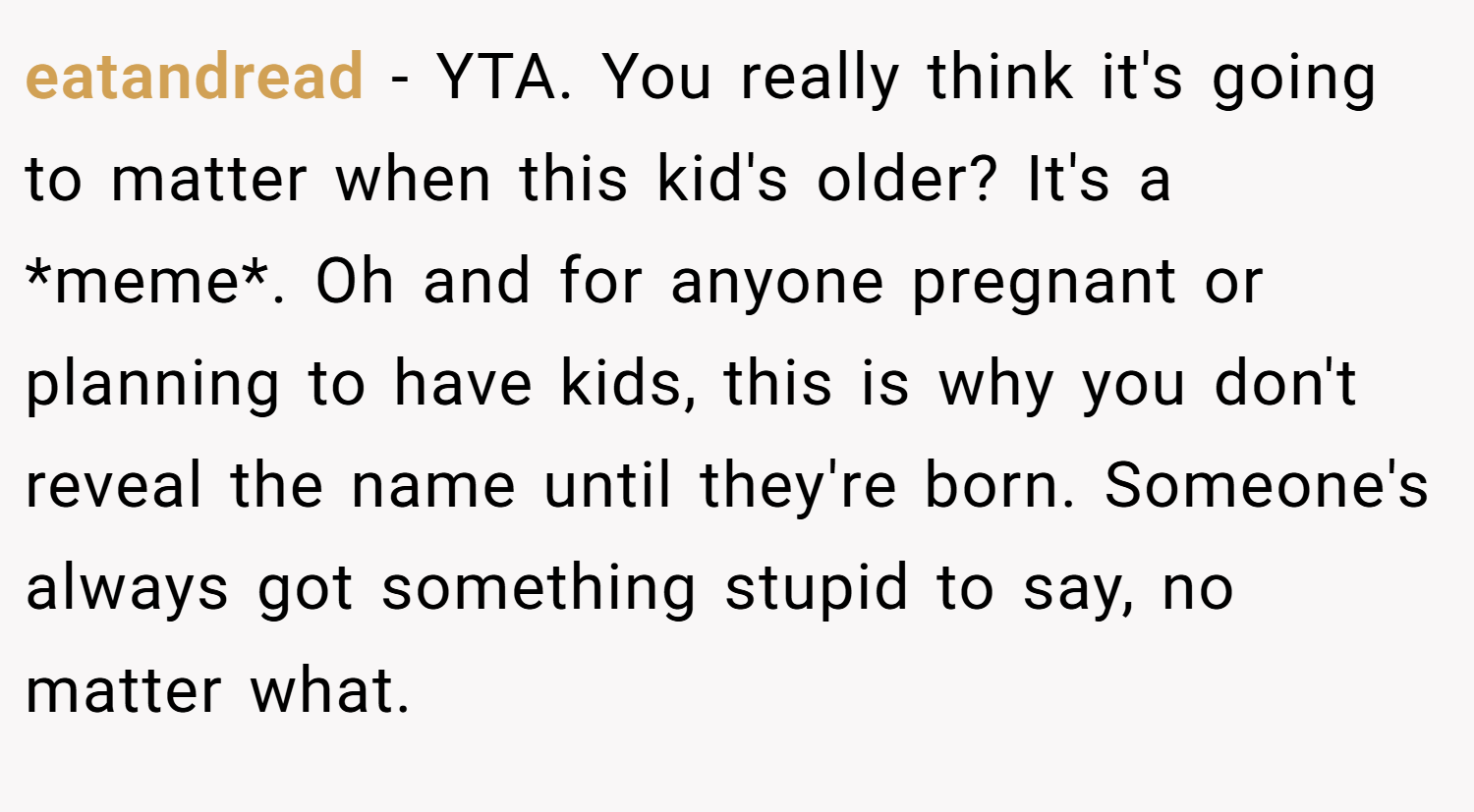 eatandread − YTA. You really think it's going to matter when this kid's older? It's a *meme*. Oh and for anyone pregnant or planning to have kids, this is why you don't reveal the name until they're born. Someone's always got something stupid to say, no matter what.