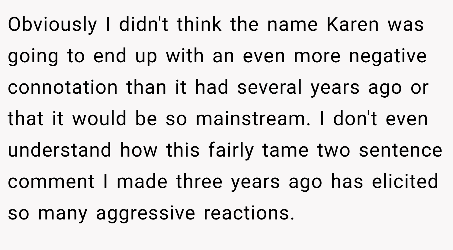 Obviously I didn't think the name Karen was going to end up with an even more negative connotation than it had several years ago or that it would be so mainstream. I don't even understand how this fairly tame two sentence comment I made three years ago has elicited so many aggressive reactions.