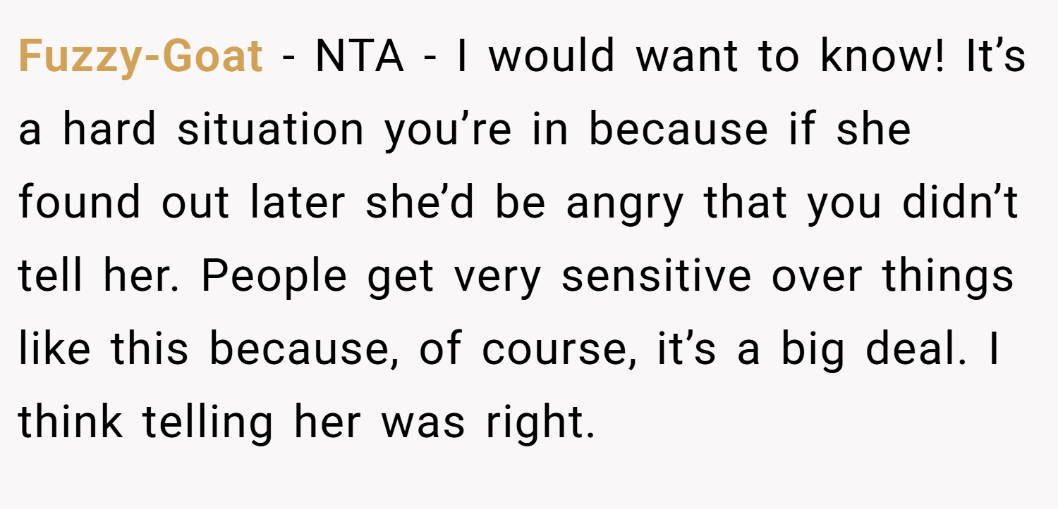 Fuzzy-Goat − NTA - I would want to know! It’s a hard situation you’re in because if she found out later she’d be angry that you didn’t tell her. People get very sensitive over things like this because, of course, it’s a big deal. I think telling her was right.