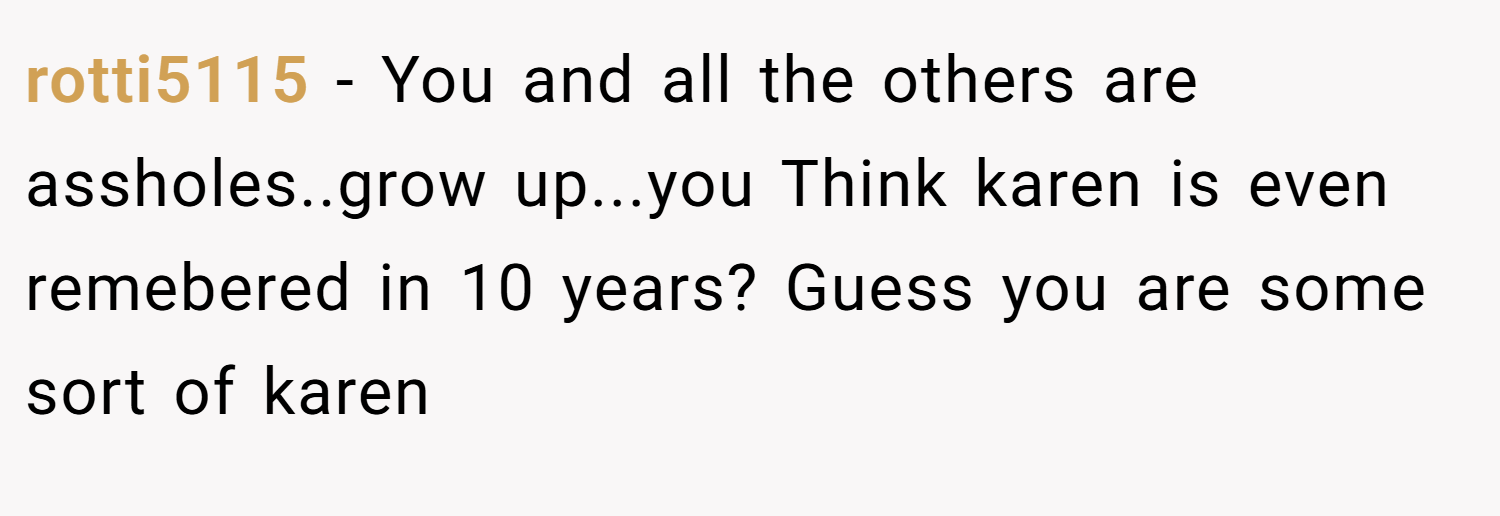 rotti5115 − You and all the others are assholes..grow up...you Think karen is even remebered in 10 years? Guess you are some sort of karen