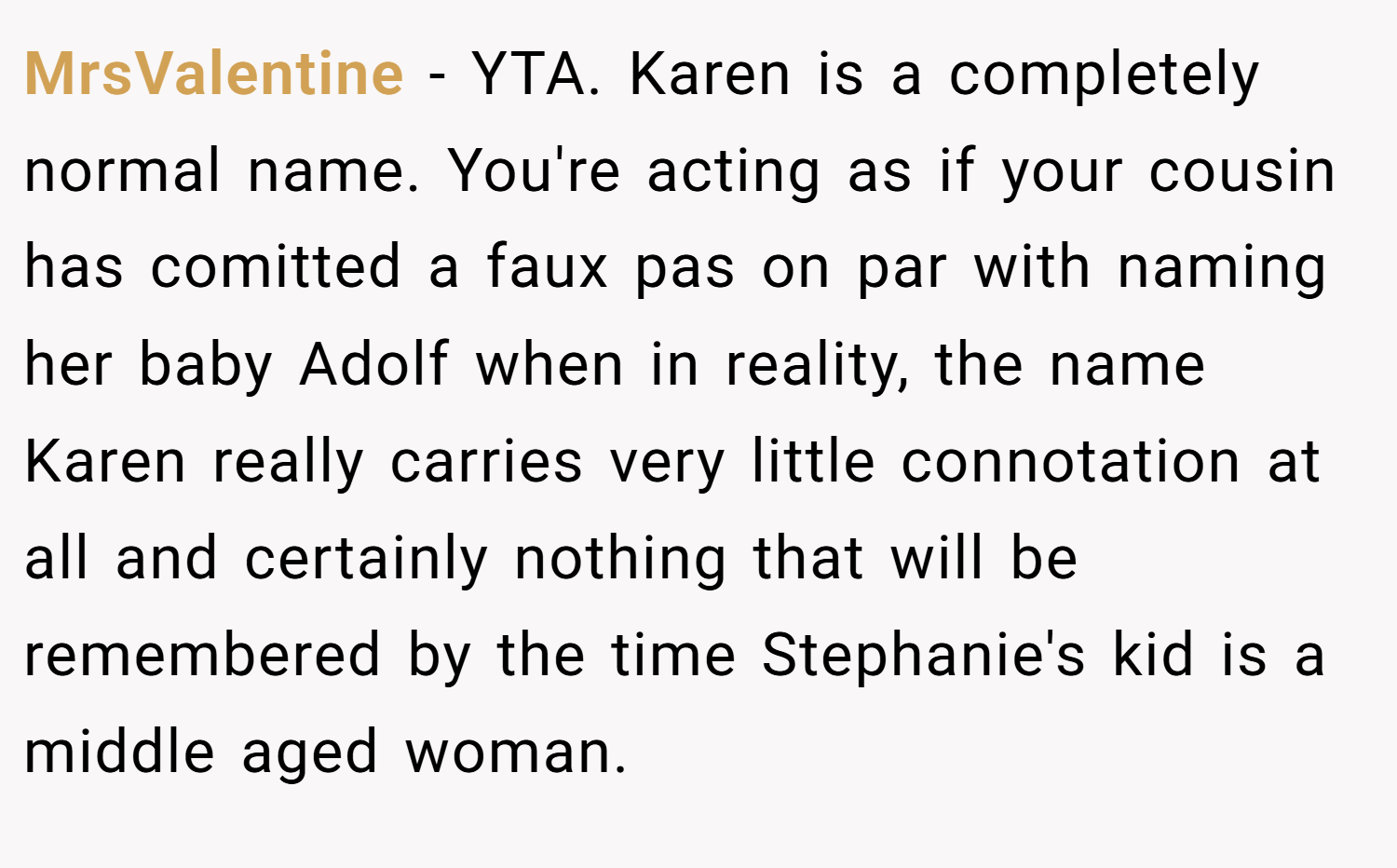 MrsValentine − YTA. Karen is a completely normal name. You're acting as if your cousin has comitted a faux pas on par with naming her baby Adolf when in reality, the name Karen really carries very little connotation at all and certainly nothing that will be remembered by the time Stephanie's kid is a middle aged woman.