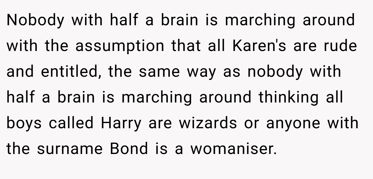 Nobody with half a brain is marching around with the assumption that all Karen's are rude and entitled, the same way as nobody with half a brain is marching around thinking all boys called Harry are wizards or anyone with the surname Bond is a womaniser.