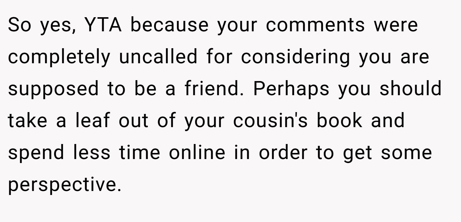 So yes, YTA because your comments were completely uncalled for considering you are supposed to be a friend. Perhaps you should take a leaf out of your cousin's book and spend less time online in order to get some perspective.