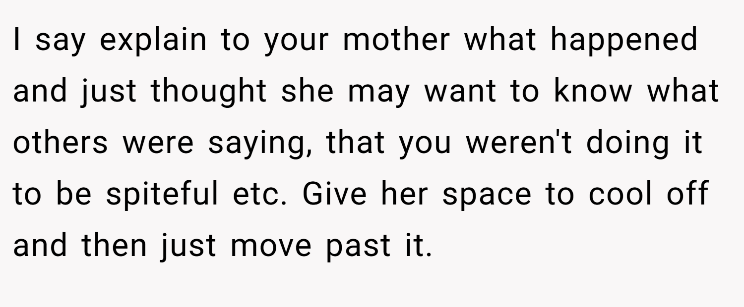 I say explain to your mother what happened and just thought she may want to know what others were saying, that you weren't doing it to be spiteful etc. Give her space to cool off and then just move past it.
