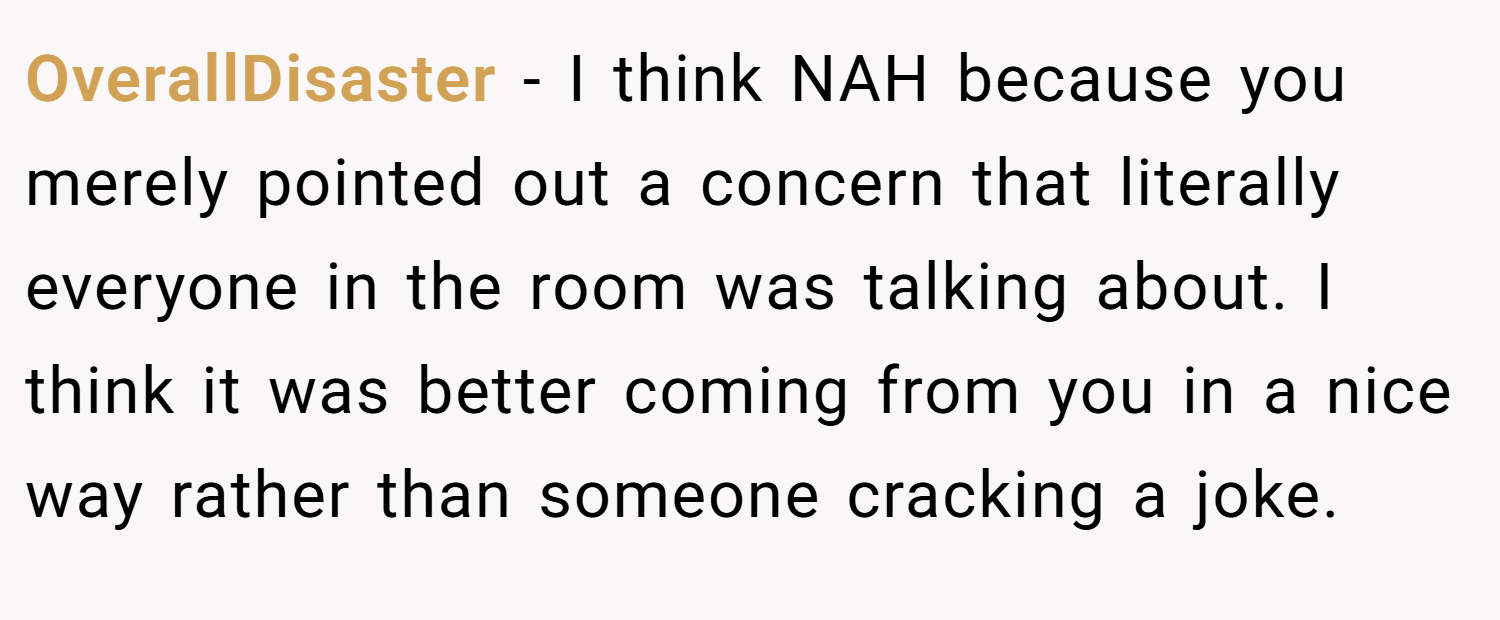 OverallDisaster − I think NAH because you merely pointed out a concern that literally everyone in the room was talking about. I think it was better coming from you in a nice way rather than someone cracking a joke.