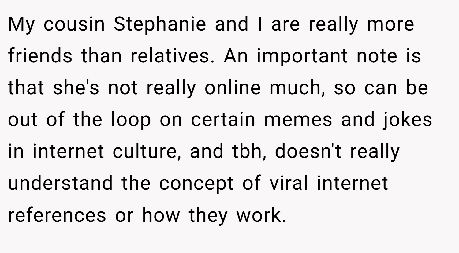 My cousin Stephanie and I are really more friends than relatives. An important note is that she's not really online much, so can be out of the loop on certain memes and jokes in internet culture, and tbh, doesn't really understand the concept of viral internet references or how they work.