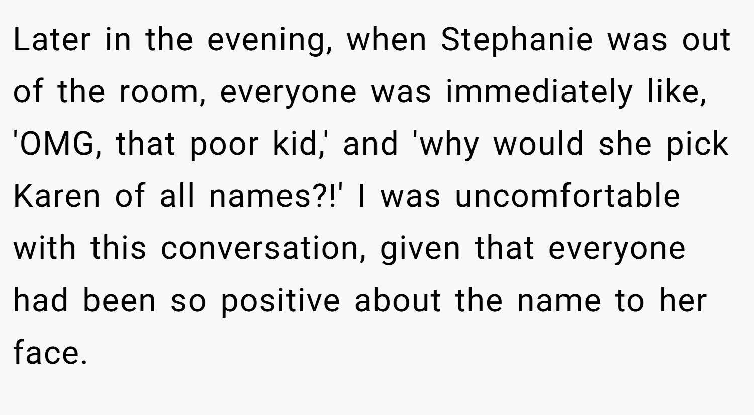 Later in the evening, when Stephanie was out of the room, everyone was immediately like, 'OMG, that poor kid,' and 'why would she pick Karen of all names?!' I was uncomfortable with this conversation, given that everyone had been so positive about the name to her face.