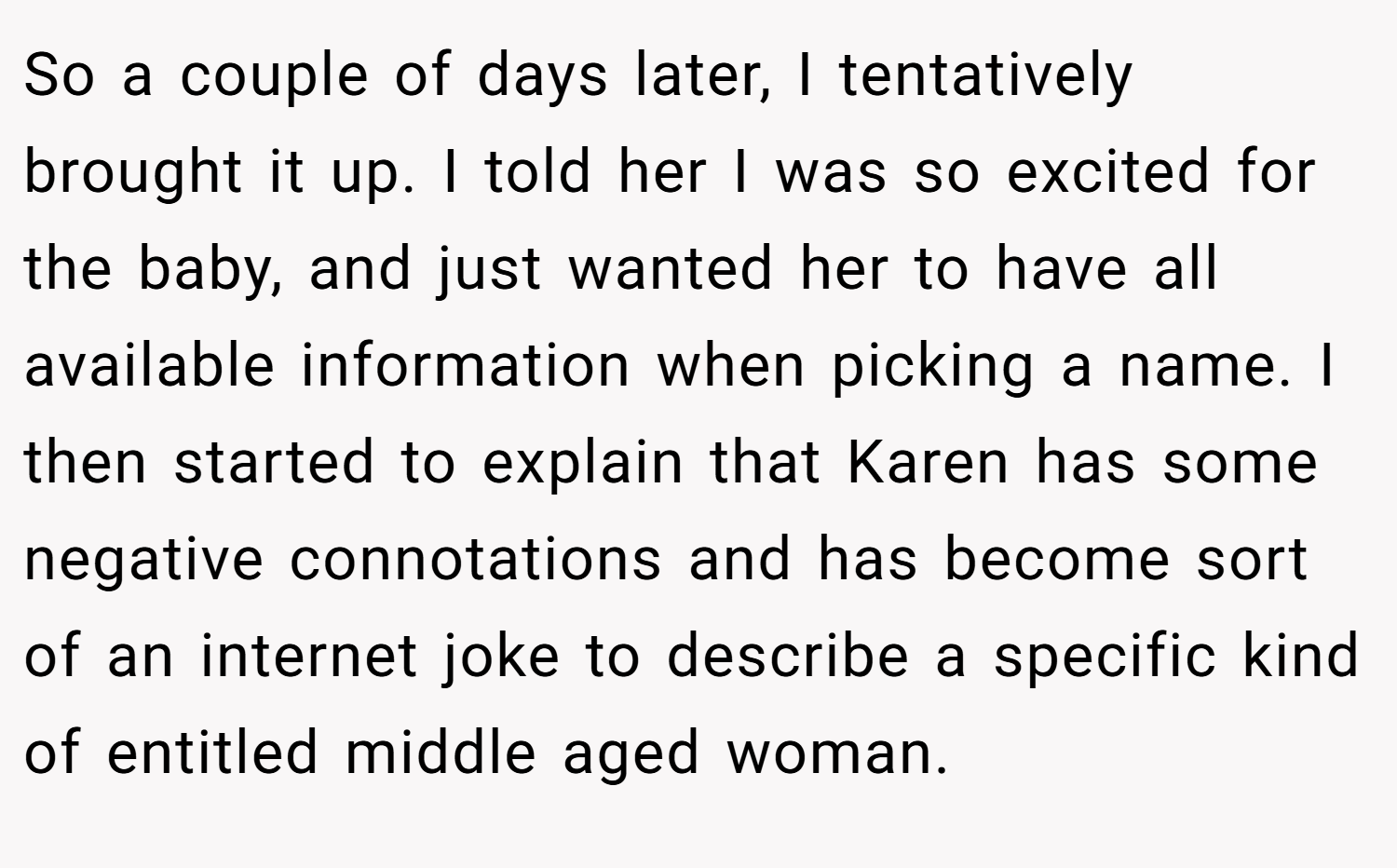 So a couple of days later, I tentatively brought it up. I told her I was so excited for the baby, and just wanted her to have all available information when picking a name. I then started to explain that Karen has some negative connotations and has become sort of an internet joke to describe a specific kind of entitled middle aged woman.