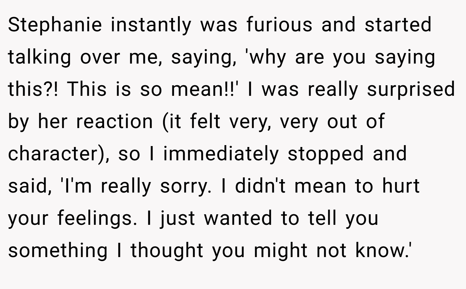 Stephanie instantly was furious and started talking over me, saying, 'why are you saying this?! This is so mean!!' I was really surprised by her reaction (it felt very, very out of character), so I immediately stopped and said, 'I'm really sorry. I didn't mean to hurt your feelings. I just wanted to tell you something I thought you might not know.'