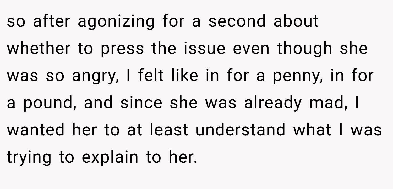 so after agonizing for a second about whether to press the issue even though she was so angry, I felt like in for a penny, in for a pound, and since she was already mad, I wanted her to at least understand what I was trying to explain to her.