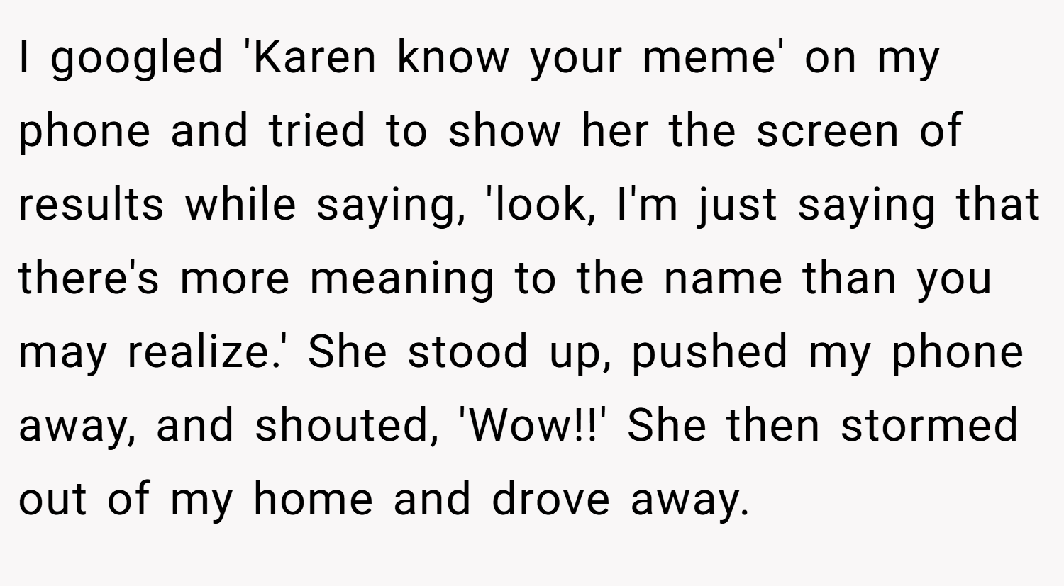 I googled 'Karen know your meme' on my phone and tried to show her the screen of results while saying, 'look, I'm just saying that there's more meaning to the name than you may realize.' She stood up, pushed my phone away, and shouted, 'Wow!!' She then stormed out of my home and drove away.
