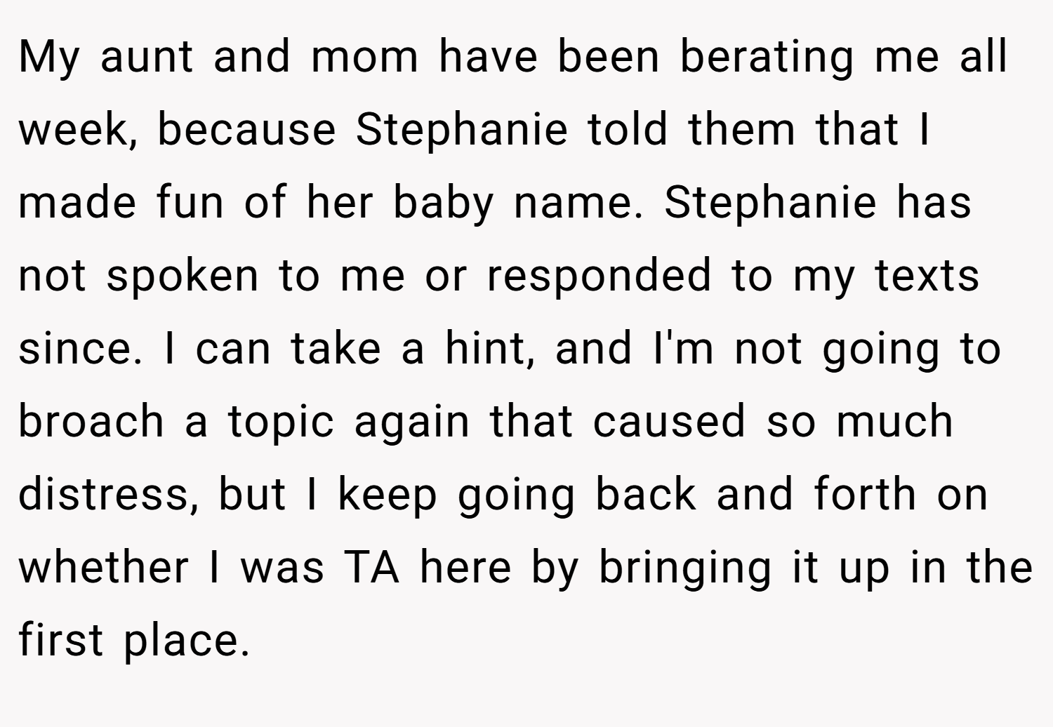 My aunt and mom have been berating me all week, because Stephanie told them that I made fun of her baby name. Stephanie has not spoken to me or responded to my texts since. I can take a hint, and I'm not going to broach a topic again that caused so much distress, but I keep going back and forth on whether I was TA here by bringing it up in the first place.