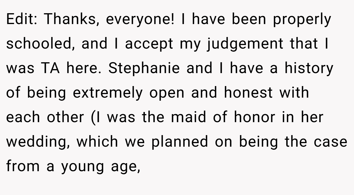 Edit: Thanks, everyone! I have been properly schooled, and I accept my judgement that I was TA here. Stephanie and I have a history of being extremely open and honest with each other (I was the maid of honor in her wedding, which we planned on being the case from a young age,