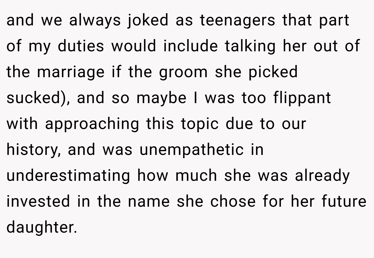 and we always joked as teenagers that part of my duties would include talking her out of the marriage if the groom she picked sucked), and so maybe I was too flippant with approaching this topic due to our history, and was unempathetic in underestimating how much she was already invested in the name she chose for her future daughter.