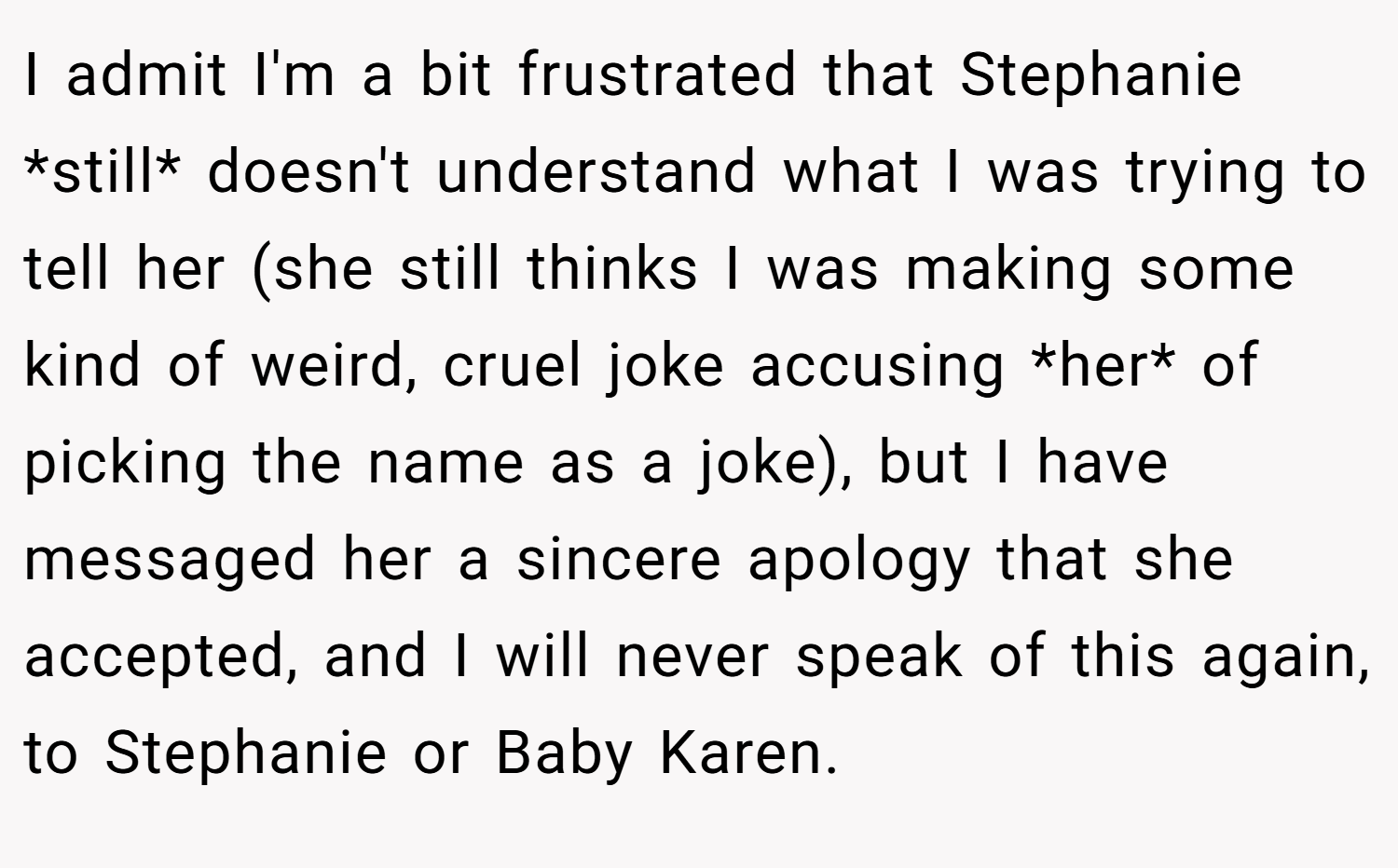 I admit I'm a bit frustrated that Stephanie *still* doesn't understand what I was trying to tell her (she still thinks I was making some kind of weird, cruel joke accusing *her* of picking the name as a joke), but I have messaged her a sincere apology that she accepted, and I will never speak of this again, to Stephanie or Baby Karen.