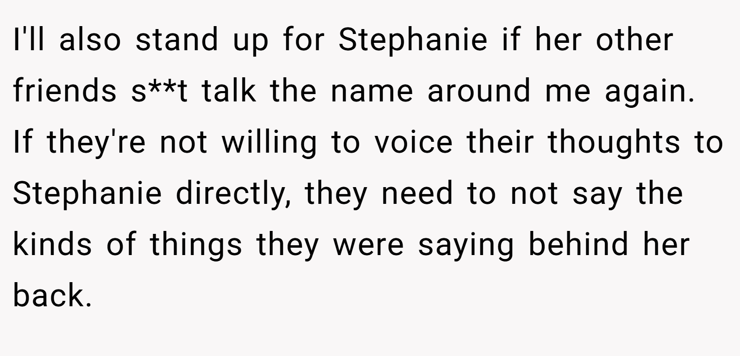 I'll also stand up for Stephanie if her other friends s**t talk the name around me again. If they're not willing to voice their thoughts to Stephanie directly, they need to not say the kinds of things they were saying behind her back.