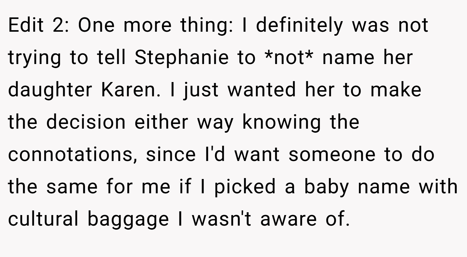 Edit 2: One more thing: I definitely was not trying to tell Stephanie to *not* name her daughter Karen. I just wanted her to make the decision either way knowing the connotations, since I'd want someone to do the same for me if I picked a baby name with cultural baggage I wasn't aware of.
