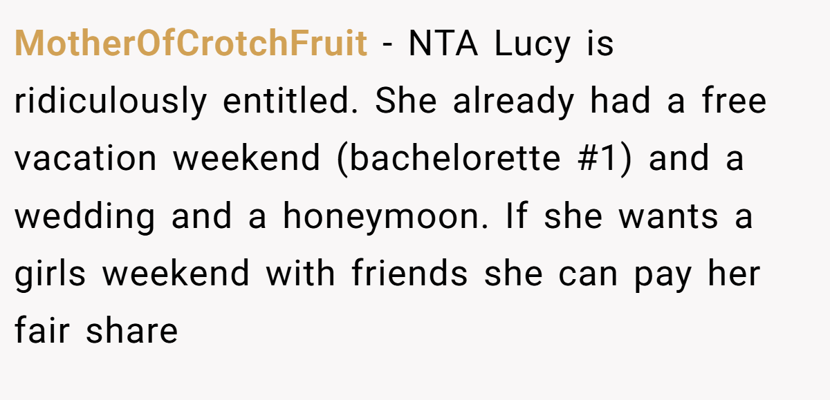MotherOfCrotchFruit − NTA Lucy is ridiculously entitled. She already had a free vacation weekend (bachelorette #1) and a wedding and a honeymoon. If she wants a girls weekend with friends she can pay her fair share
