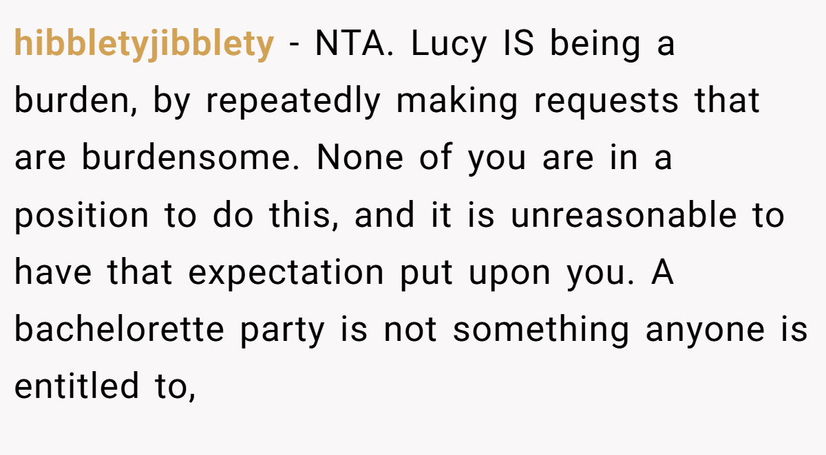 hibbletyjibblety − NTA. Lucy IS being a burden, by repeatedly making requests that are burdensome. None of you are in a position to do this, and it is unreasonable to have that expectation put upon you. A bachelorette party is not something anyone is entitled to,