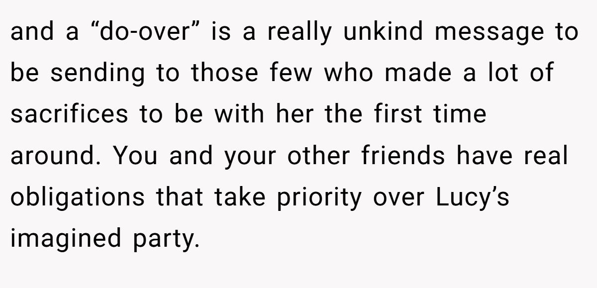and a “do-over” is a really unkind message to be sending to those few who made a lot of sacrifices to be with her the first time around. You and your other friends have real obligations that take priority over Lucy’s imagined party.