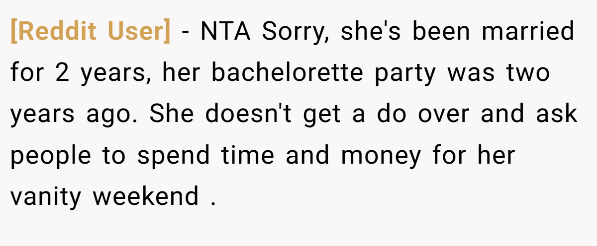 [Reddit User] − NTA Sorry, she's been married for 2 years, her bachelorette party was two years ago. She doesn't get a do over and ask people to spend time and money for her vanity weekend .