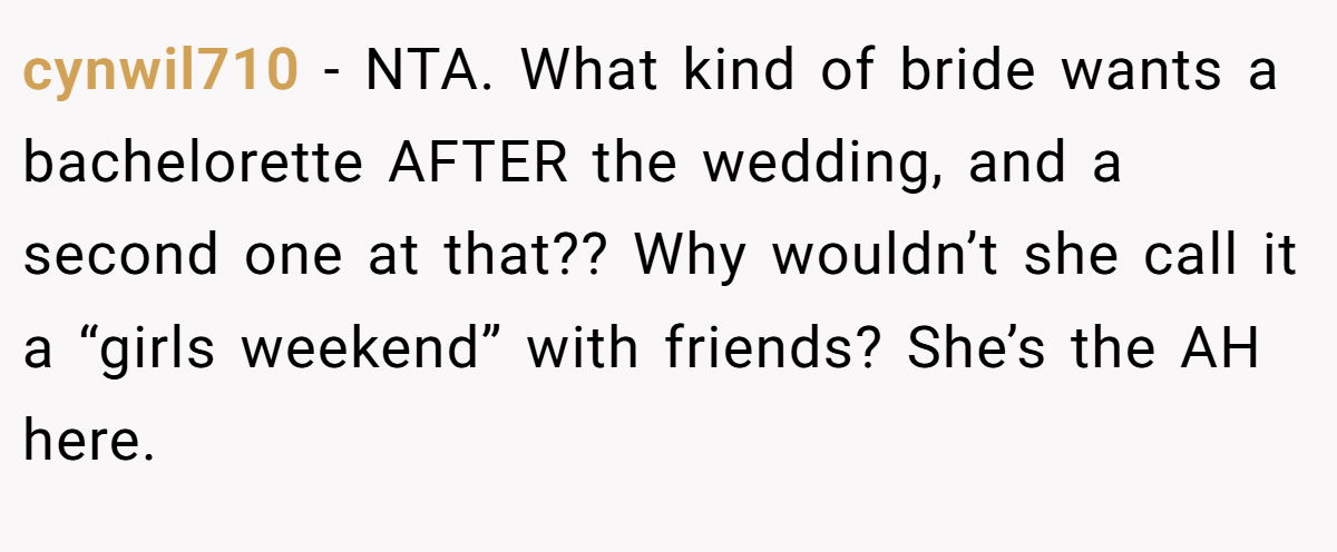 cynwil710 − NTA. What kind of bride wants a bachelorette AFTER the wedding, and a second one at that?? Why wouldn’t she call it a “girls weekend” with friends? She’s the AH here.