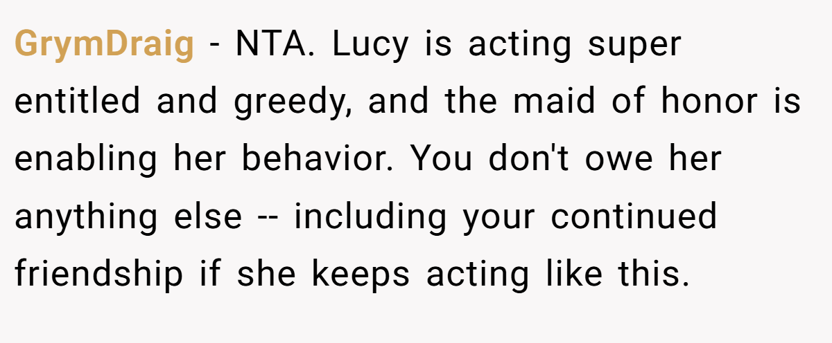 GrymDraig − NTA. Lucy is acting super entitled and greedy, and the maid of honor is enabling her behavior. You don't owe her anything else -- including your continued friendship if she keeps acting like this.