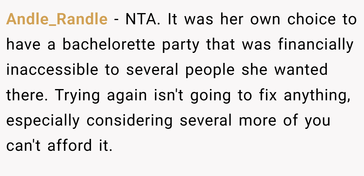 Andle_Randle − NTA. It was her own choice to have a bachelorette party that was financially inaccessible to several people she wanted there. Trying again isn't going to fix anything, especially considering several more of you can't afford it.