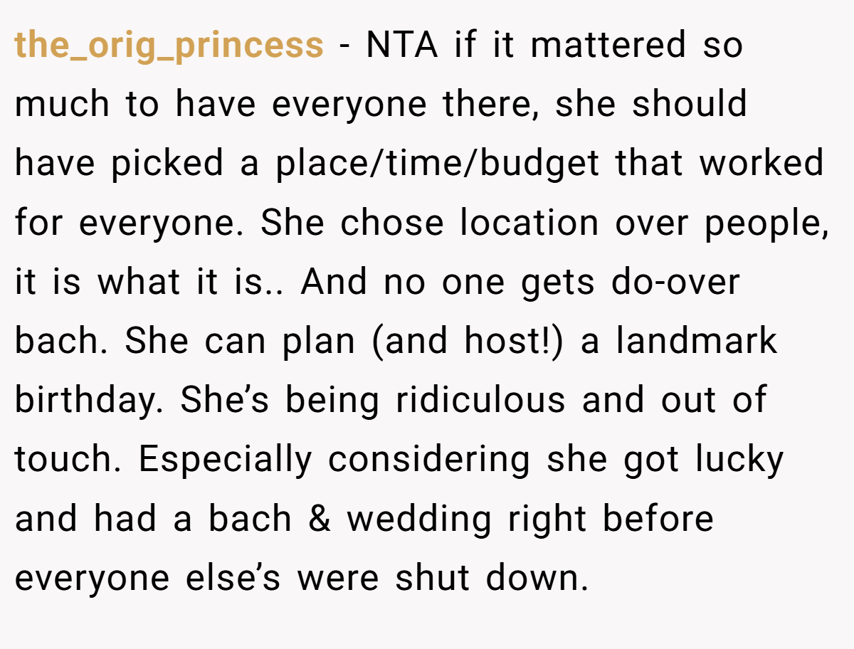the_orig_princess − NTA if it mattered so much to have everyone there, she should have picked a place/time/budget that worked for everyone. She chose location over people, it is what it is.. And no one gets do-over bach. She can plan (and host!) a landmark birthday. She’s being ridiculous and out of touch. Especially considering she got lucky and had a bach & wedding right before everyone else’s were shut down.