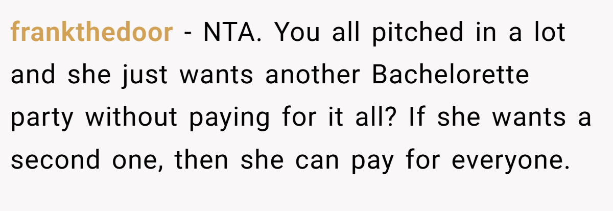 frankthedoor − NTA. You all pitched in a lot and she just wants another Bachelorette party without paying for it all? If she wants a second one, then she can pay for everyone.