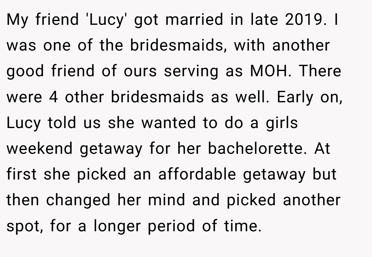 My friend 'Lucy' got married in late 2019. I was one of the bridesmaids, with another good friend of ours serving as MOH. There were 4 other bridesmaids as well. Early on, Lucy told us she wanted to do a girls weekend getaway for her bachelorette. At first she picked an affordable getaway but then changed her mind and picked another spot, for a longer period of time.