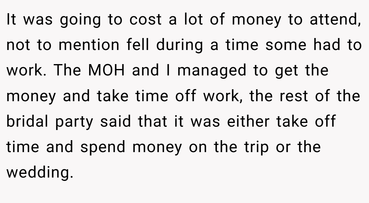 It was going to cost a lot of money to attend, not to mention fell during a time some had to work. The MOH and I managed to get the money and take time off work, the rest of the bridal party said that it was either take off time and spend money on the trip or the wedding.