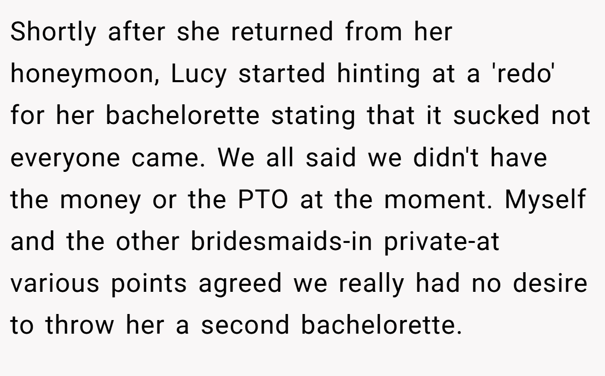 Shortly after she returned from her honeymoon, Lucy started hinting at a 'redo' for her bachelorette stating that it sucked not everyone came. We all said we didn't have the money or the PTO at the moment. Myself and the other bridesmaids-in private-at various points agreed we really had no desire to throw her a second bachelorette.