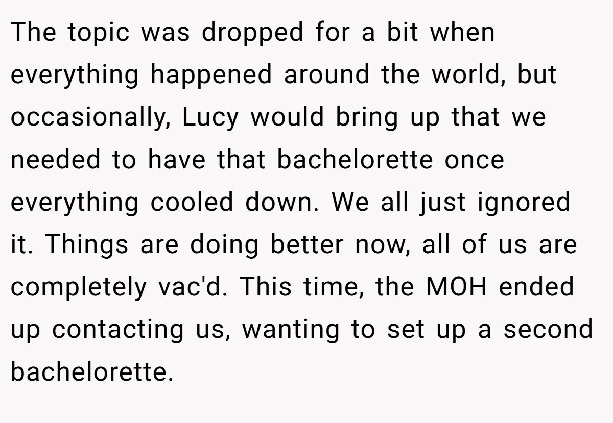 The topic was dropped for a bit when everything happened around the world, but occasionally, Lucy would bring up that we needed to have that bachelorette once everything cooled down. We all just ignored it. Things are doing better now, all of us are completely vac'd. This time, the MOH ended up contacting us, wanting to set up a second bachelorette.