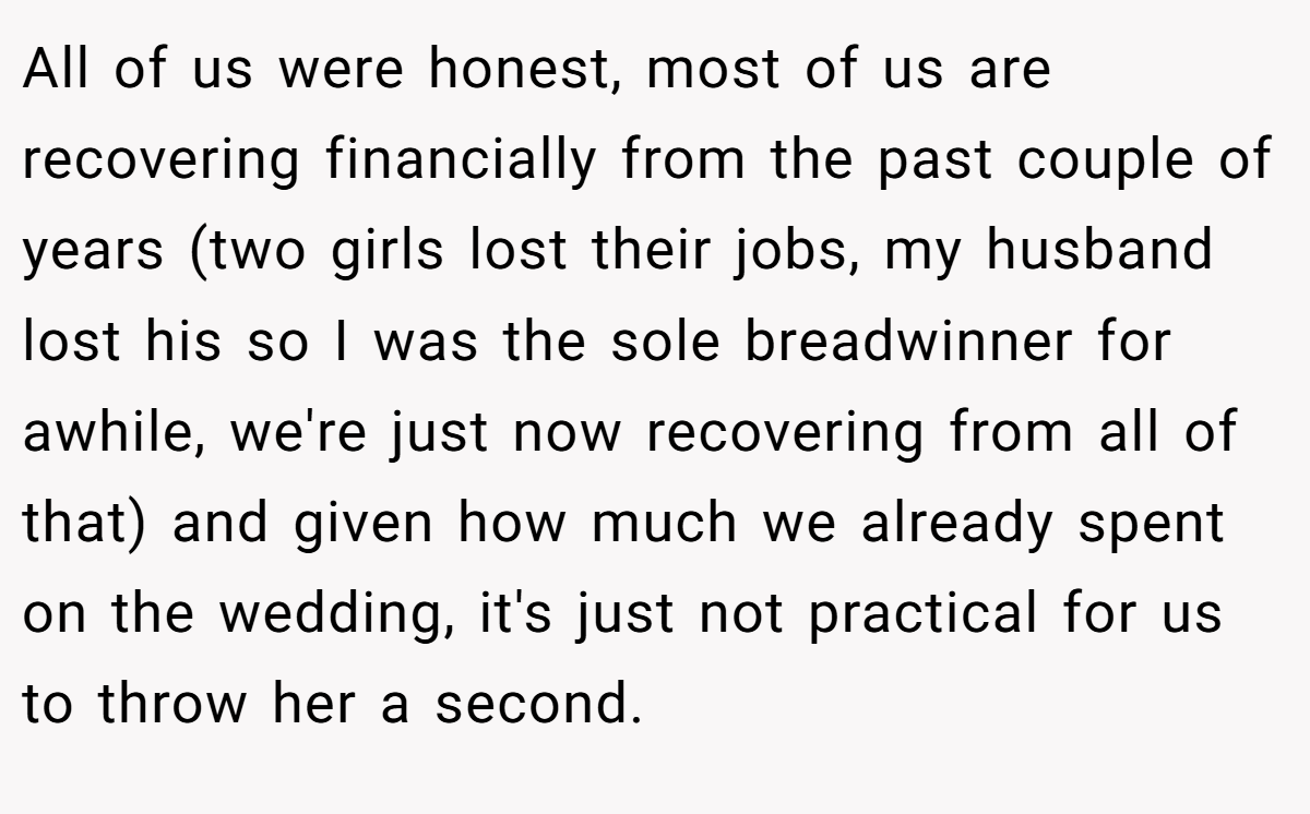 All of us were honest, most of us are recovering financially from the past couple of years (two girls lost their jobs, my husband lost his so I was the sole breadwinner for awhile, we're just now recovering from all of that) and given how much we already spent on the wedding, it's just not practical for us to throw her a second.