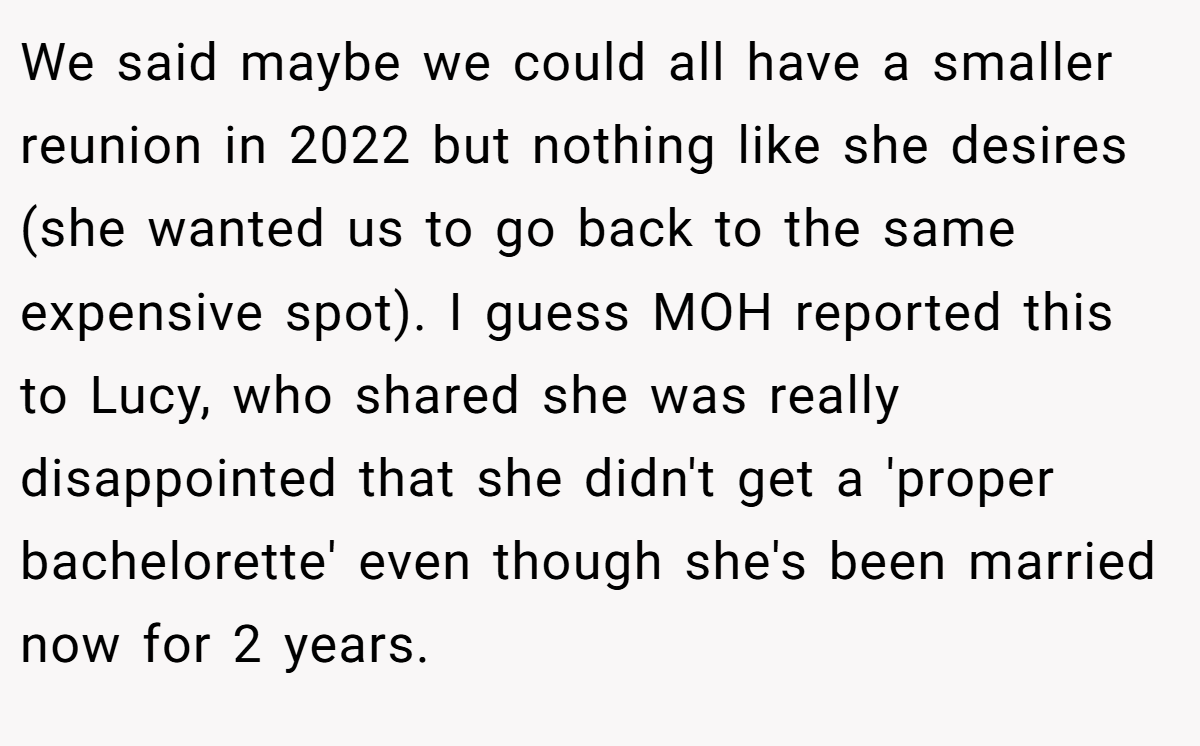 We said maybe we could all have a smaller reunion in 2022 but nothing like she desires (she wanted us to go back to the same expensive spot). I guess MOH reported this to Lucy, who shared she was really disappointed that she didn't get a 'proper bachelorette' even though she's been married now for 2 years.
