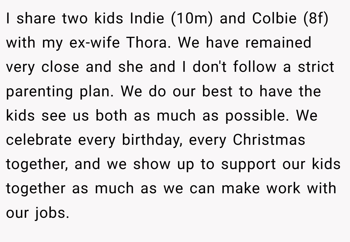 I share two kids Indie (10m) and Colbie (8f) with my ex-wife Thora. We have remained very close and she and I don't follow a strict parenting plan. We do our best to have the kids see us both as much as possible. We celebrate every birthday, every Christmas together, and we show up to support our kids together as much as we can make work with our jobs.