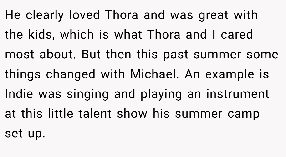 He clearly loved Thora and was great with the kids, which is what Thora and I cared most about. But then this past summer some things changed with Michael. An example is Indie was singing and playing an instrument at this little talent show his summer camp set up.