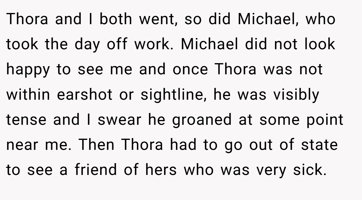 Thora and I both went, so did Michael, who took the day off work. Michael did not look happy to see me and once Thora was not within earshot or sightline, he was visibly tense and I swear he groaned at some point near me. Then Thora had to go out of state to see a friend of hers who was very sick.