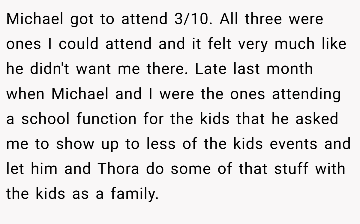 Michael got to attend 3/10. All three were ones I could attend and it felt very much like he didn't want me there. Late last month when Michael and I were the ones attending a school function for the kids that he asked me to show up to less of the kids events and let him and Thora do some of that stuff with the kids as a family.