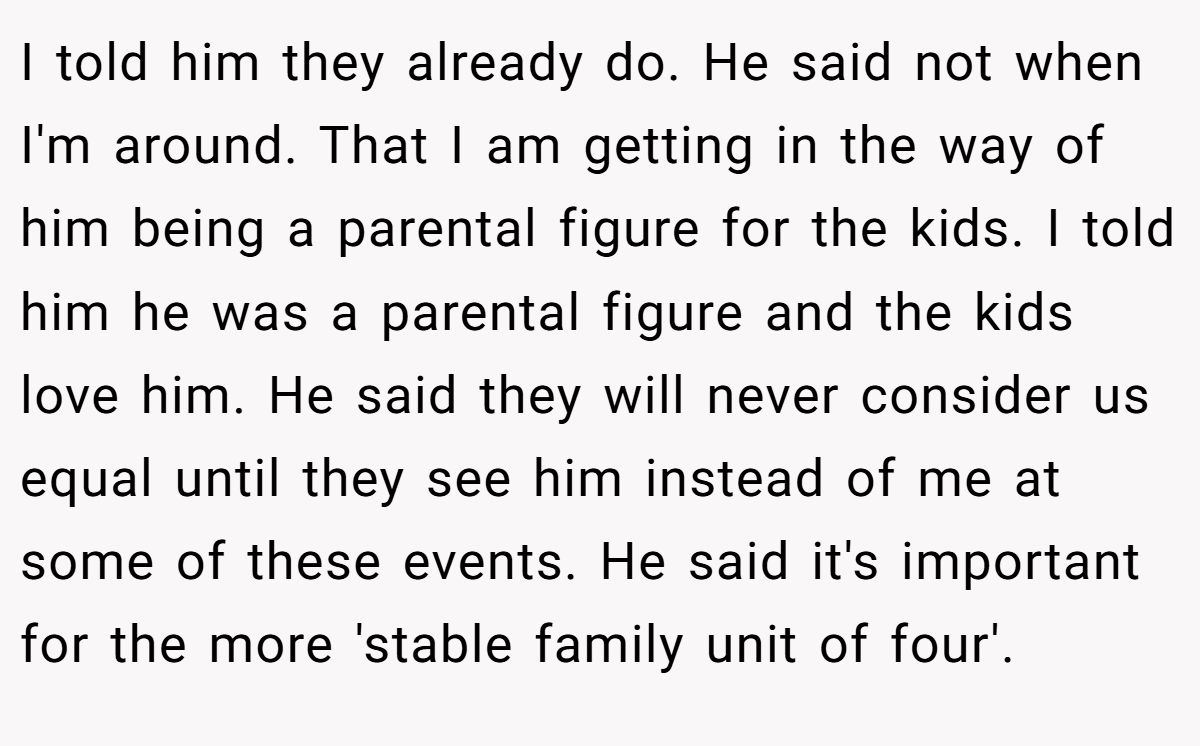 I told him they already do. He said not when I'm around. That I am getting in the way of him being a parental figure for the kids. I told him he was a parental figure and the kids love him. He said they will never consider us equal until they see him instead of me at some of these events. He said it's important for the more 'stable family unit of four'.